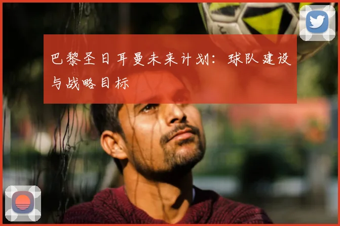巴黎圣日耳曼未来计划：球队建设与战略目标