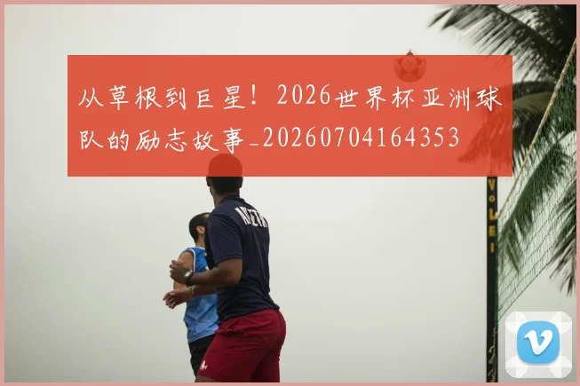 从草根到巨星!2026世界杯亚洲球队的励志故事_20260704164353
