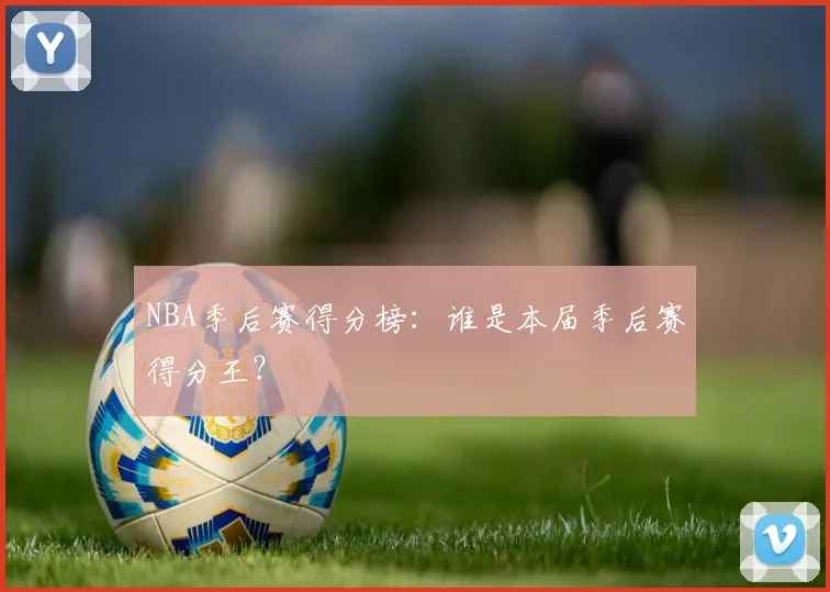 NBA季后赛得分榜：谁是本届季后赛得分王？