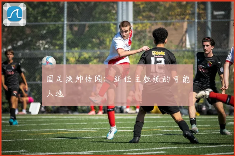 国足换帅传闻：新任主教练的可能人选