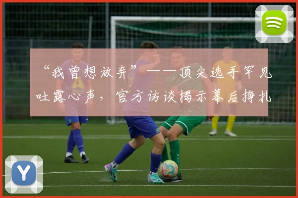 “我曾想放弃”——顶尖选手罕见吐露心声，官方访谈揭示幕后挣扎_20260702172703
