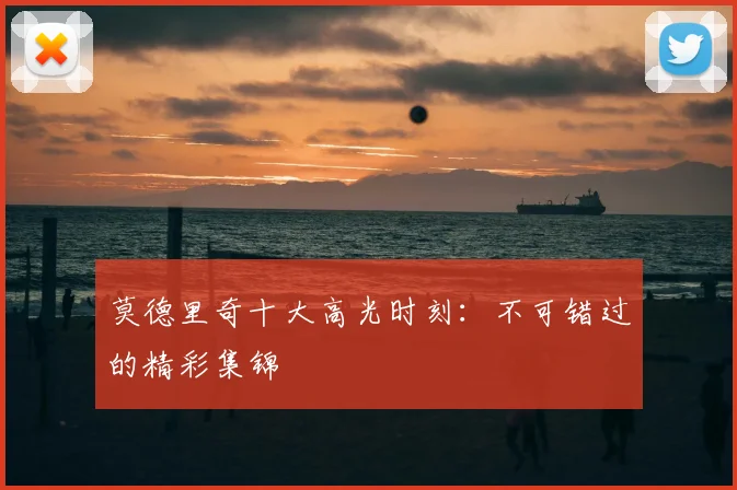 莫德里奇十大高光时刻：不可错过的精彩集锦