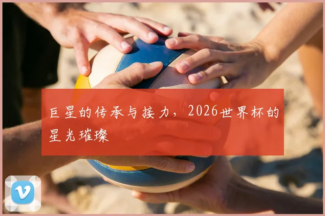 巨星的传承与接力，2026世界杯的星光璀璨