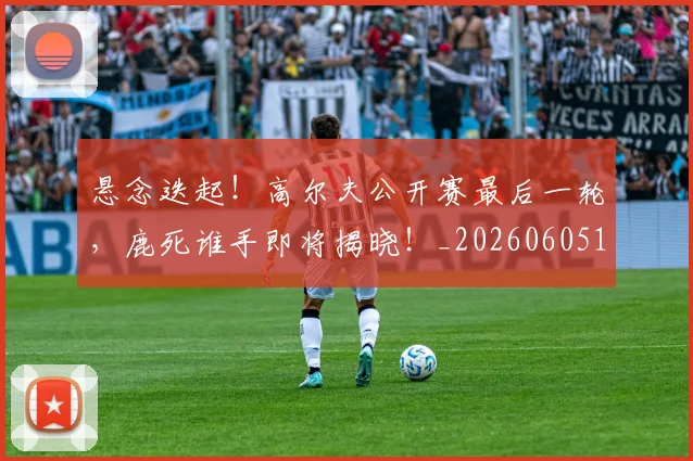 悬念迭起！高尔夫公开赛最后一轮，鹿死谁手即将揭晓！_20260605143653