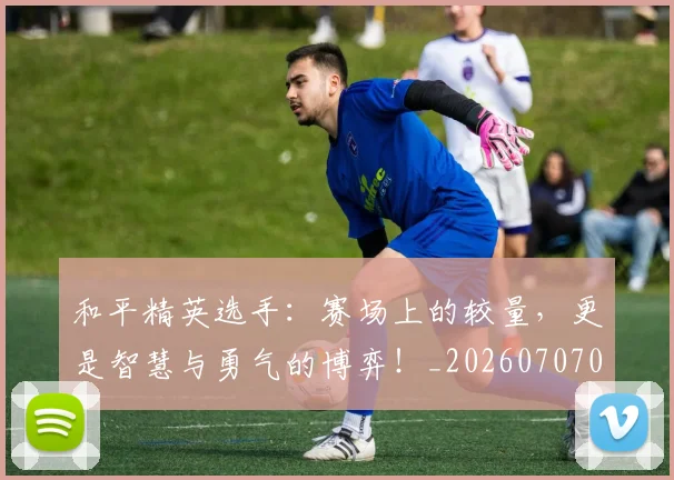 和平精英选手:赛场上的较量,更是智慧与勇气的博弈!_20260707012631