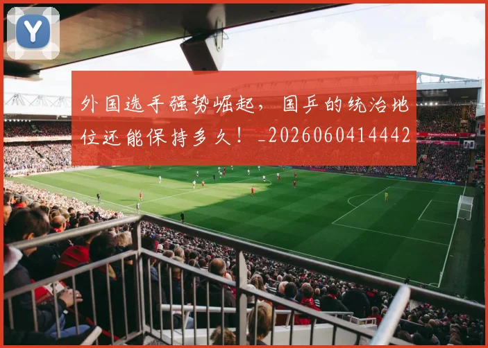 外国选手强势崛起，国乒的统治地位还能保持多久！_20260604144427