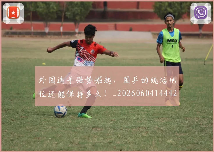 外国选手强势崛起,国乒的统治地位还能保持多久!_20260604144427