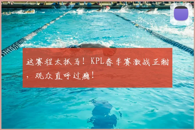这赛程太抓马！KPL春季赛激战正酣，观众直呼过瘾！