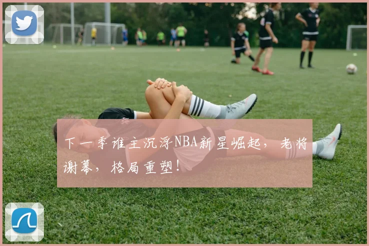 下一季谁主沉浮NBA新星崛起，老将谢幕，格局重塑！