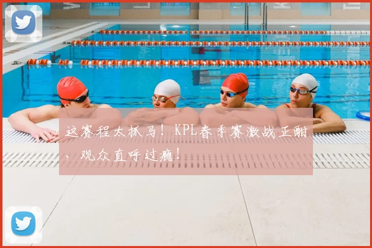 这赛程太抓马！KPL春季赛激战正酣，观众直呼过瘾！