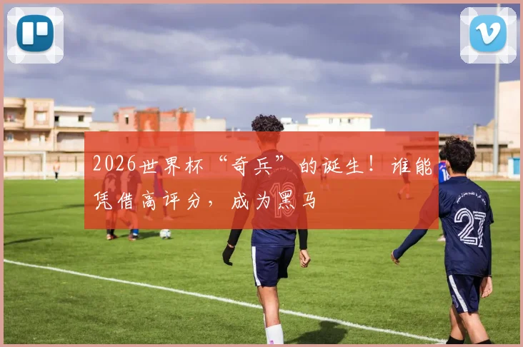 2026世界杯“奇兵”的诞生！谁能凭借高评分，成为黑马