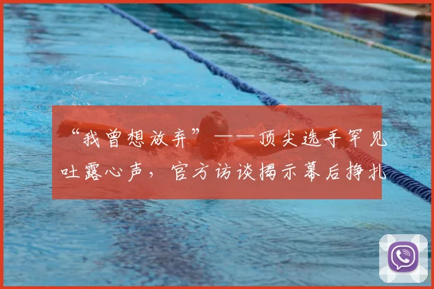 “我曾想放弃”——顶尖选手罕见吐露心声，官方访谈揭示幕后挣扎_20260702172703