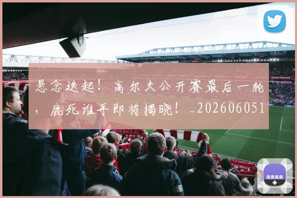 悬念迭起！高尔夫公开赛最后一轮，鹿死谁手即将揭晓！_20260605143653