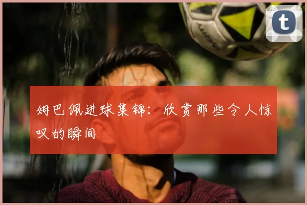 姆巴佩进球集锦:欣赏那些令人惊叹的瞬间