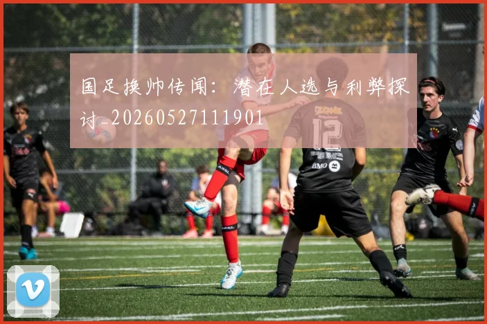国足换帅传闻：潜在人选与利弊探讨_20260527111901