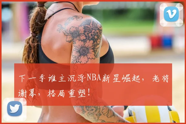 下一季谁主沉浮NBA新星崛起，老将谢幕，格局重塑！
