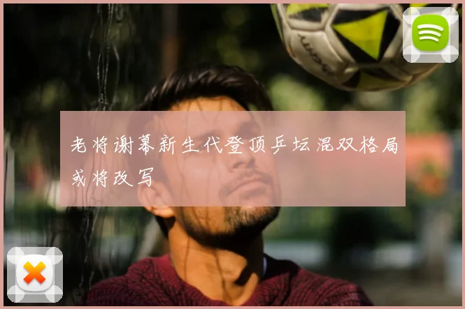 老将谢幕新生代登顶乒坛混双格局或将改写