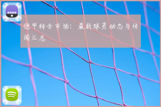 德甲转会市场：最新球员动态与传闻汇总