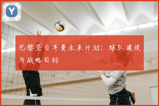巴黎圣日耳曼未来计划：球队建设与战略目标