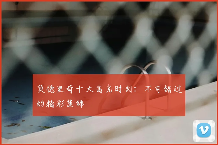 莫德里奇十大高光时刻：不可错过的精彩集锦