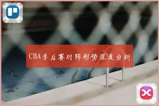 CBA季后赛对阵形势深度分析
