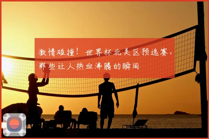 激情碰撞！世界杯北美区预选赛，那些让人热血沸腾的瞬间